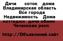 Дача 8,5 соток.2 дома. Владимирская область. - Все города Недвижимость » Дома, коттеджи, дачи обмен   . Чеченская респ.